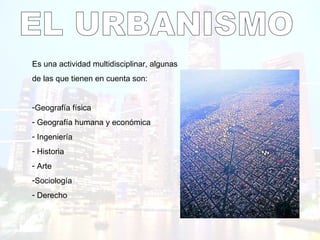 EL URBANISMO Es una actividad multidisciplinar, algunas  de las que tienen en cuenta son: Geografía física Geografía humana y económica Ingeniería Historia Arte Sociología Derecho 