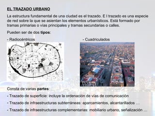 EL TRAZADO URBANO La estructura fundamental de una ciudad es el trazado. E l trazado es una especie de red sobre la que se asientan los elementos urbanísticos. Está formado por tramas primarias o vías principales y tramas secundarias o calles. Pueden ser de dos  tipos : - Radiocéntricos  - Cuadriculados  Consta de varias  partes :  - Trazado de superficie: incluye la ordenación de vías de comunicación Trazado de infraestructuras subterráneas: aparcamientos, alcantarillados … - Trazado de infraestructuras complementarias: mobiliario urbano, señalización … 