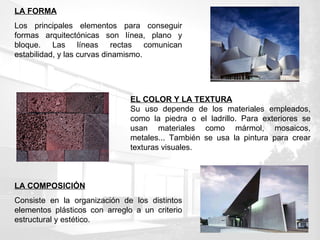LA FORMA Los principales elementos para conseguir formas arquitectónicas son línea, plano y bloque. Las líneas rectas comunican estabilidad, y las curvas dinamismo. LA COMPOSICIÓN Consiste en la organización de los distintos elementos plásticos con arreglo a un criterio estructural y estético.  EL COLOR Y LA TEXTURA Su uso depende de los materiales empleados, como la piedra o el ladrillo. Para exteriores se usan materiales como mármol, mosaicos, metales... También se usa la pintura para crear texturas visuales. 
