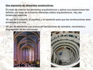 Uso expresivo de elementos constructivos: El modo de ordenar los elementos arquitectónicos y aplicar sus proporciones han definido a lo largo de la historia diferentes estilos arquitectónicos. Hay dos tendencias estéticas: El uso de la simetría, el equilibrio y la repetición para que las construcciones sean armónicas a la vista  El uso de elementos que produzcan sensaciones de asimetría, movimiento y disgregación de los volúmenes. 