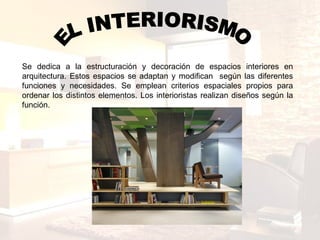 EL INTERIORISMO Se dedica a la estructuración y decoración de espacios interiores en arquitectura. Estos espacios se adaptan y modifican  según las diferentes funciones y necesidades. Se emplean criterios espaciales propios para ordenar los distintos elementos. Los interioristas realizan diseños según la función. 