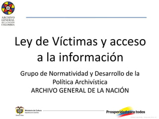 Ley de Víctimas y acceso
    a la información
 Grupo de Normatividad y Desarrollo de la
           Política Archivística
    ARCHIVO GENERAL DE LA NACIÓN


                                     CÓDIGO:TI-220-FR-009   FECHA: 2011-10-10 V:3
 