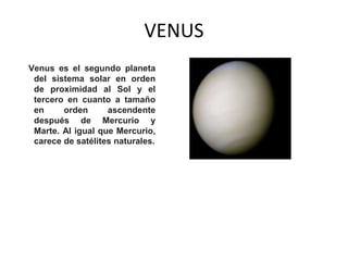 VENUS
Venus es el segundo planeta
del sistema solar en orden
de proximidad al Sol y el
tercero en cuanto a tamaño
en orden ascendente
después de Mercurio y
Marte. Al igual que Mercurio,
carece de satélites naturales.
 