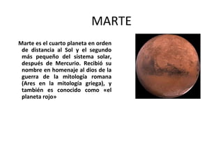 MARTE
Marte es el cuarto planeta en orden
de distancia al Sol y el segundo
más pequeño del sistema solar,
después de Mercurio. Recibió su
nombre en homenaje al dios de la
guerra de la mitología romana
(Ares en la mitología griega), y
también es conocido como «el
planeta rojo»
 