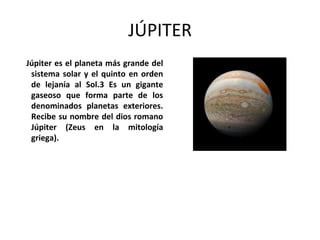 JÚPITER
Júpiter es el planeta más grande del
sistema solar y el quinto en orden
de lejanía al Sol.3 Es un gigante
gaseoso que forma parte de los
denominados planetas exteriores.
Recibe su nombre del dios romano
Júpiter (Zeus en la mitología
griega).
 