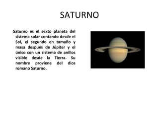 SATURNO
Saturno es el sexto planeta del
sistema solar contando desde el
Sol, el segundo en tamaño y
masa después de Júpiter y el
único con un sistema de anillos
visible desde la Tierra. Su
nombre proviene del dios
romano Saturno.
 
