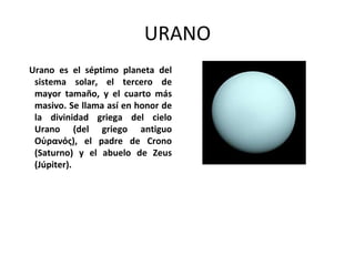URANO
Urano es el séptimo planeta del
sistema solar, el tercero de
mayor tamaño, y el cuarto más
masivo. Se llama así en honor de
la divinidad griega del cielo
Urano (del griego antiguo
Οὐρανός), el padre de Crono
(Saturno) y el abuelo de Zeus
(Júpiter).
 