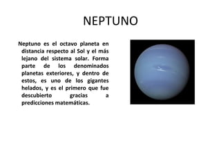 NEPTUNO
Neptuno es el octavo planeta en
distancia respecto al Sol y el más
lejano del sistema solar. Forma
parte de los denominados
planetas exteriores, y dentro de
estos, es uno de los gigantes
helados, y es el primero que fue
descubierto gracias a
predicciones matemáticas.
 
