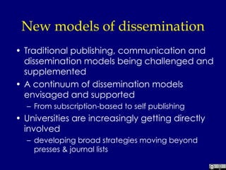 New models of dissemination  Traditional publishing, communication and dissemination models being challenged and supplemented A continuum of dissemination models envisaged and supported From subscription-based to self publishing Universities are increasingly getting directly involved  developing broad strategies moving beyond presses & journal lists 