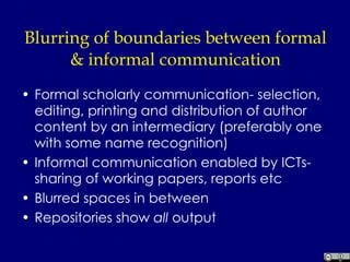 Blurring of boundaries between formal & informal communication Formal scholarly communication- selection, editing, printing and distribution of author content by an intermediary (preferably one with some name recognition) Informal communication enabled by ICTs- sharing of working papers, reports etc Blurred spaces in between Repositories show  all  output 