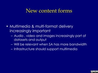 New content forms Multimedia & multi-format delivery increasingly important Audio , video and images increasingly part of datasets and output Will be relevant when SA has more bandwidth Infrastructure should support multimedia 