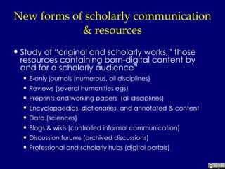 New forms of scholarly communication & resources Study of “original and scholarly works,” those resources containing born-digital content by and for a scholarly audience” E-only journals (numerous, all disciplines) Reviews (several humanities egs) Preprints and working papers  (all disciplines) Encyclopaedias, dictionaries, and annotated & content Data (sciences) Blogs & wikis (controlled informal communication) Discussion forums (archived discussions) Professional and scholarly hubs (digital portals) 