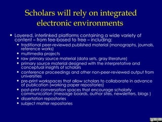 Scholars will rely on integrated electronic environments  Layered, interlinked platforms containing a wide variety of content – from fee-based to free – including:  traditional peer-reviewed published material (monographs, journals, reference works)  multimedia projects  raw primary source material (data sets, gray literature)  primary source material designed with the interpretative and conceptual insights of scholars  conference proceedings and other non-peer-reviewed output from universities  pre-print workspaces that allow scholars to collaborate in advance of publication (working paper repositories)  post-print conversation spaces that encourage scholarly communication (message boards, author sites, newsletters, blogs )  dissertation repositories  subject matter repositories  