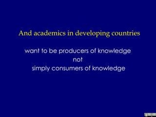 And academics in developing countries want to be producers of knowledge  not  simply consumers of knowledge 