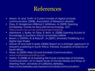 References Maron, N; and  Smith, K  Current models of digital scholarly communication  (2008), Association of Research Libraries Grey, E; Hodgkinson-Willimas C &Wilmers, M (2009) Opening Scholarship, Centre for Educational Technology, UCT,  http://www.cet.uct.ac.za/OpeningScholarship Abrahams, L; Burke, M; Gray, E; Rens, A, (2008)  Opening Access to Knowledge in Southern African Universities  SARUA Brown, L; Griffiths, R; & Rascoff , M (2007).  University Publishing in a Digital Age  Ithaka Gevers W and Mati X (eds) /(2006)  Report on a strategic approach to research publishing in South Africa . Pretoria: Academy of Science of South Africa Ware, M (2009) Web 2.0 and Scholarly Communication,  www.markwareconsulting.com Harley, D (2008) et al Assessing the Future Landscape of Scholarly Communication: An In-depth Study of Faculty Needs and Ways of Meeting Them, University of California, Berkeley, http://cshe.berkeley.edu/research/scholarlycommunication/ 
