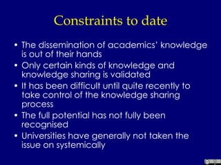 Constraints to date The dissemination of academics’ knowledge is out of their hands Only certain kinds of knowledge and knowledge sharing is validated It has been difficult until quite recently to take control of the knowledge sharing process The full potential has not fully been recognised Universities have generally not taken the issue on systemically 