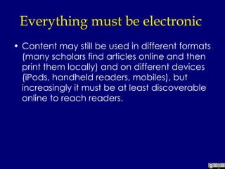 Everything must be electronic  Content may still be used in different formats (many scholars find articles online and then print them locally) and on different devices (iPods, handheld readers, mobiles), but increasingly it must be at least discoverable online to reach readers.  