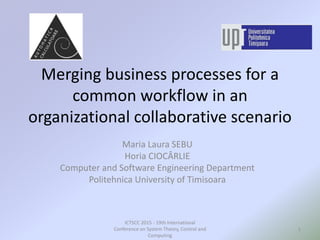 Merging business processes for a
common workflow in an
organizational collaborative scenario
Maria Laura SEBU
Horia CIOCÂRLIE
Computer and Software Engineering Department
Politehnica University of Timisoara
1
ICTSCC 2015 - 19th International
Conference on System Theory, Control and
Computing
 