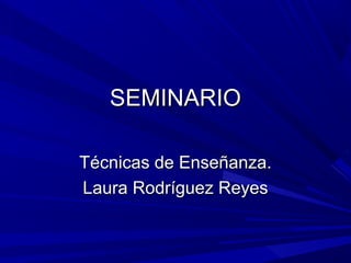 SEMINARIOSEMINARIO
Técnicas de Enseñanza.Técnicas de Enseñanza.
Laura Rodríguez ReyesLaura Rodríguez Reyes
 