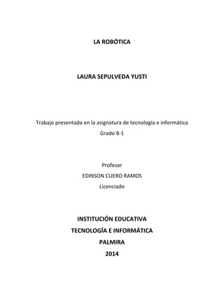 LA ROBÓTICA
LAURA SEPULVEDA YUSTI
Trabajo presentado en la asignatura de tecnología e informática
Grado 8-1
Profesor
EDINSON CUERO RAMOS
Licenciado
INSTITUCIÓN EDUCATIVA
TECNOLOGÍA E INFORMÁTICA
PALMIRA
2014
 