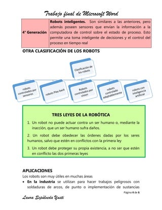 Trabajo final de Microsoft Word
Página 4 de 6
Laura Sepúlveda Yusti
4° Generación
Robots inteligentes. Son similares a las anteriores, pero
además poseen sensores que envían la información a la
computadora de control sobre el estado de proceso. Esto
permite una toma inteligente de decisiones y el control del
proceso en tiempo real
OTRA CLASIFICACIÓN DE LOS ROBOTS
TRES LEYES DE LA ROBÓTICA
1. Un robot no puede actuar contra un ser humano o, mediante la
inacción, que un ser humano sufra daños.
2. Un robot debe obedecer las órdenes dadas por los seres
humanos, salvo que estén en conflictos con la primera ley
3. Un robot debe proteger su propia existencia, a no ser que estén
en conflicto las dos primeras leyes
APLICACIONES
Los robots son muy útiles en muchas áreas
En la industria se utilizan para hacer trabajos peligrosos con
soldaduras de arcos, de punto o implementación de sustancias
 