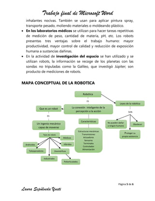 Trabajo final de Microsoft Word
Página 5 de 6
Laura Sepúlveda Yusti
inhalantes nocivas. También se usan para aplicar pintura spray,
transporte pesado, moliendo materiales o moldeando plástico.
En los laboratorios médicos se utilizan para hacer tareas repetitivas
de medición de peso, cantidad de materia, pH, etc. Los robots
presentas tres ventajas sobre el trabajo humano: mayor
productividad, mayor control de calidad y reducción de exposición
humana a sustancias dañinas.
En la actividad de investigación del espacio se han utilizado y se
utilizan robots, la información se recoge de los planetas con las
sondas no tripuladas como la Galileo, que investigó Júpiter; son
producto de mediciones de robots.
MAPA CONCEPTUAL DE LA ROBOTICA
Robótica
La conexión inteligente de la
percepción a la acción
Que es un robot
Industriales
Híbridos
Teleoperadores
Un ingenio mecánico
capaz de moverse
Androides
Médicos
Poliarticulados
ES
Tipos de robots
ES
Leyes de la robótica
Características
Obedecer
Estructuras mecánicas
Transmisiones
Actuadores
Sensores
Terminales
Controlador
Alimentación
No pueden dañar
a ningún humano
Zoomórficos
SON
Proteger su
propia existencia
Zoomórficos
 