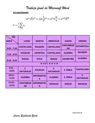 Trabajo final de Microsoft Word
Página 6 de 6
Laura Sepúlveda Yusti
ECUACIONES
DÍA
HORA LUNES MARTES MIERCOLES JUEVES VIERNES
6:10 - 7:10
CASTELLANO RELIGIÓN CASTELLANO
CONTABILID
AD
ESTADÍSTICA
7:10 - 8:10
SOCIALES ARTÍSTICA CASTELLANO ALGEBRA RELIGIÓN
8:10 - 9:10
INGLES ÉTICA INGLES GEOMETRÍA ALGEBRA
D E S C A N S O
9:35 –
10:35
C.
NATURALES
SOCIALES
C.
NATURALES
E. FÍSICA CASTELLANO
10:35 –
11:35 ALGEBRA
INFORMÁTIC
A
ALGEBRA E. FÍSICA
C.
NATURALES
11:35 –
12:35
CONTABILID
AD
INFORMÁTIC
A
SOCIALES INGLES SOCIALES
 