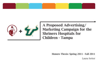 A Proposed Advertising/
+   Marketing Campaign for the
    Shriners Hospitals for
    Children - Tampa



        Honors Thesis: Spring 2011 - Fall 2011

                                  Laura Setter
 