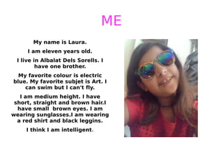 ME
My name is Laura.
I am eleven years old.
I live in Albalat Dels Sorells. I
have one brother.
My favorite colour is electric
blue. My favorite subjet is Art. I
can swim but I can't fly.
I am medium height. I have
short, straight and brown hair.I
have small brown eyes. I am
wearing sunglasses.I am wearing
a red shirt and black leggins.
I think I am intelligent.
 