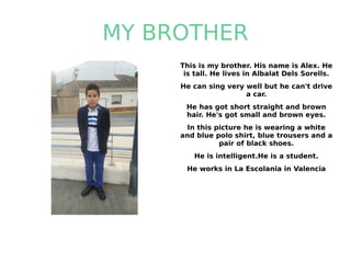 MY BROTHER
This is my brother. His name is Alex. He
is tall. He lives in Albalat Dels Sorells.
He can sing very well but he can't drive
a car.
He has got short straight and brown
hair. He's got small and brown eyes.
In this picture he is wearing a white
and blue polo shirt, blue trousers and a
pair of black shoes.
He is intelligent.He is a student.
He works in La Escolania in Valencia
 