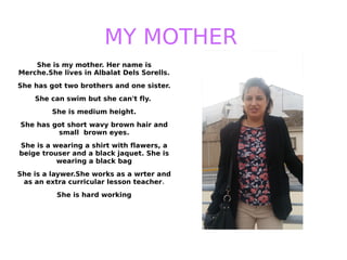 MY MOTHER
She is my mother. Her name is
Merche.She lives in Albalat Dels Sorells.
She has got two brothers and one sister.
She can swim but she can't fly.
She is medium height.
She has got short wavy brown hair and
small brown eyes.
She is a wearing a shirt with flawers, a
beige trouser and a black jaquet. She is
wearing a black bag
She is a laywer.She works as a wrter and
as an extra curricular lesson teacher.
She is hard working
 