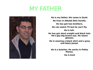 MY FATHER
He is my father. His name is Santi.
He lives in Albalat Dels Sorells.
He has got two brothers.
He can watch TV but he can't fly.
He is tall.
He has got short sraight and black hair.
He's goy big brown eye. He wears
glasses.
He is wearing a black shirt and a grey
and black jacket
He is a butcher. He works in Pollos
Planes.
He is kind
 