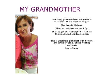 MY GRANDMOTHER
She is my grandmother. Her name is
Mercedes. She is medium height.
She lives in Meliana.
She can cook but she can't fly.
She has got short straight brown hair.
She's got small and brown eyes.
She is wearing a pink shirt with flowers
and white trousers. She is wearing
earrings.
She is funny
 