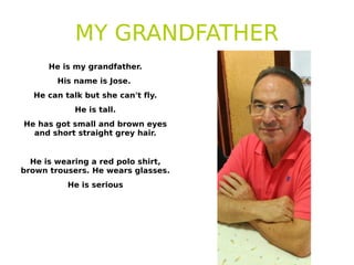 MY GRANDFATHER
He is my grandfather.
His name is Jose.
He can talk but she can't fly.
He is tall.
He has got small and brown eyes
and short straight grey hair.
He is wearing a red polo shirt,
brown trousers. He wears glasses.
He is serious
 