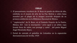 OBRAS
† El pensamiento, escultura de R. Rozo en piedra de 60cm de alto,
exhibida en el museo de arte de La Paz, Bolivia y cobro fama
mundial por el plagio de la imagen ocurrido después de su
primera exhibición en la Biblioteca Nacional de México.
† “ imploración”, de R. Rozo, en el Panteón Francés de la Piedra,
México, D.F. Con la inscripción: “..eres igual a un árbol, cuya
fronda llena de nidos, nos protege y canta” , del poeta Miguel
Ángel Menéndez Reyes.
† Portal de entrada al pabellón de Colombia en la exposición
iberoamericana de Sevilla, 1929
 
