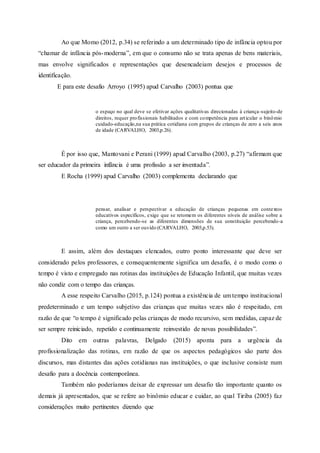 Ao que Momo (2012, p.34) se referindo a um determinado tipo de infância optou por
“chamar de infância pós-moderna”, em que o consumo não se trata apenas de bens materiais,
mas envolve significados e representações que desencadeiam desejos e processos de
identificação.
E para este desafio Arroyo (1995) apud Carvalho (2003) pontua que
o espaço no qual deve se efetivar ações qualitativas direcionadas à criança-sujeito-de
direitos, requer profissionais habilitados e com competência para articular o binômio
cuidado-educação,na sua prática cotidiana com grupos de crianças de zero a seis anos
de idade (CARVALHO, 2003,p.26).
É por isso que, Mantovani e Perani (1999) apud Carvalho (2003, p.27) “afirmam que
ser educador da primeira infância é uma profissão a ser inventada”.
E Rocha (1999) apud Carvalho (2003) complementa declarando que
pensar, analisar e perspectivar a educação de crianças pequenas em contextos
educativos específicos, exige que se retomem os diferentes níveis de análise sobre a
criança, percebendo-se as diferentes dimensões de sua constituição percebendo-a
como um outro a ser ouvido (CARVALHO, 2003,p.53).
E assim, além dos destaques elencados, outro ponto interessante que deve ser
considerado pelos professores, e consequentemente significa um desafio, é o modo como o
tempo é visto e empregado nas rotinas das instituições de Educação Infantil, que muitas vezes
não condiz com o tempo das crianças.
A esse respeito Carvalho (2015, p.124) pontua a existência de um tempo institucional
predeterminado e um tempo subjetivo das crianças que muitas vezes não é respeitado, em
razão de que “o tempo é significado pelas crianças de modo recursivo, sem medidas, capaz de
ser sempre reiniciado, repetido e continuamente reinvestido de novas possibilidades”.
Dito em outras palavras, Delgado (2015) aponta para a urgência da
profissionalização das rotinas, em razão de que os aspectos pedagógicos são parte dos
discursos, mas distantes das ações cotidianas nas instituições, o que inclusive consiste num
desafio para a docência contemporânea.
Também não poderíamos deixar de expressar um desafio tão importante quanto os
demais já apresentados, que se refere ao binômio educar e cuidar, ao qual Tiriba (2005) faz
considerações muito pertinentes dizendo que
 