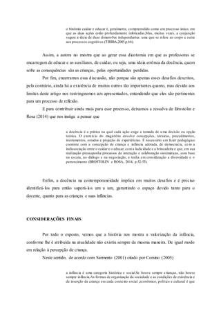 o binômio cuidar e educar é, geralmente, compreendido como um processo único, em
que as duas ações estão profundamente imbricadas,Mas, muitas vezes, a conjunção
sugere a ideia de duas dimensões independentes: uma que se refere ao corpo e outra
aos processos cognitivos (TIRIBA,2005,p.66).
Assim, a autora no mostra que ao gerar essa dicotomia em que as professoras se
encarregam de educar e as auxiliares, de cuidar, ou seja, uma ideia errônea da docência, quem
sofre as consequências são as crianças, pelas oportunidades perdidas.
Por fim, encerramos essa discussão, não porque são apenas esses desafios descritos,
pelo contrário, ainda há a existência de muitos outros tão importantes quanto, mas devido aos
limites deste artigo nos restringiremos aos apresentados, entendendo que eles são pertinentes
para um processo de reflexão.
E para contribuir ainda mais para esse processo, deixamos a ressalva de Brostolin e
Rosa (2014) que nos instiga a pensar que
a docência é a prática na qual cada ação exige a tomada de u ma decisão ou opção
teórica. O exercício do magistério envolve concepções, técnicas, procedimentos,
instrumentos, estudos e projeção de experiências. É necessário um fazer pedagógico
coerente com a concepção de criança e infância adotada, de democracia, co m a
indissociação entre o cuidar e o educar, coma ludicidade e a brincadeira e que, em sua
realização pressuponha processos de interação e colaboração sistemáticas, com base
na escuta, no diálogo e na negociação, e tenha em consideração a diversidade e o
pertencimento (BROSTOLIN e ROSA, 2014, p.52-53).
Enfim, a docência na contemporaneidade implica em muitos desafios e é preciso
identificá-los para então superá-los um a um, garantindo o espaço devido tanto para o
docente, quanto para as crianças e suas infâncias.
CONSIDERAÇÕES FINAIS
Por todo o exposto, vemos que a história nos mostra a valorização da infância,
conforme lhe é atribuída na atualidade não existiu sempre da mesma maneira. De igual modo
em relação à percepção de criança.
Neste sentido, de acordo com Sarmento (2001) citado por Corsino (2005)
a infância é uma categoria histórica e social.Se houve sempre crianças, não houve
sempre infância.As formas de organização da sociedade e as condições de existência e
de inserção da criança em cada contexto social ,econômico, político e cultural é que
 
