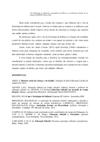 vão delineando as diferentes concepções de infância e as diferentes formas de ser
criança (CORSINO,2005,p.204).
Deste modo, entendemos que o estudo das crianças e suas infâncias sob o viés da
Sociologia da Infância não é recente. Todavia, os olhares para as crianças e as infâncias é que
foram redirecionados, dando origem à novas formas de conceituar as crianças, que superam
uma análise apenas evolutiva.
De forma que, agora, sob o viés da Sociologia da Infância, as crianças são estudadas
a partir de sua própria voz, ocupam um tempo e um espaço no presente e são vistas numa
perspectiva histórico-social- cultural, enquanto crianças reais que, de fato, são.
Assim, como nos indica Corsaro (2011) apud Qvortrup (1994a) entendemos a
infância como parte integrante da sociedade, como também uma forma estrutural que está
inter-relacionada à diversas categorias estruturais como de classe, gênero e idade.
E com relação aos desafios para a docência da contemporaneidade, levando em
consideração os pontos destacados, vemos que os desafios são diversos e exigem que o
docente repense o currículo e reformule sua prática pedagógica sob a perspectiva das crianças
enquanto sujeitos de direitos que vivem suas múltiplas infâncias.
REFERÊNCIAS
ARIÈS, P. História social da criança e da família. Tradução de Dora Flaksman.2.ed.Rio de
Janeiro:LTC,2014.
AQUINO, L.D.L. Educação Infantil em tempo integral: infância, direitos e políticas de
educação infantil. In: ARAÚJO, V.C.D.(Org.).Educação Infantil em jornada de tempo
integral: dilemas e perspectivas.Ministério da Educação;Vitória:EDUFES,2015.
BELLONI, M.L.O que é Sociologia da Infância.Campinas,SP:Autores Associados,2009.
BROSTOLIN, M.R.;ROSA,M. A instituição de educação infantil: implicações e desafios a
partir da inserção no sistema de ensino brasileiro.In: CARMO,J.C.; BROSTOLIN,
M.R.;SOUZA,N.M. (Orgs.). Instituição Escolar na Diversidade: políticas, formação e
diversidade. Campinas, SP: Mercado de Letras, 2014.
CAMPOS, M. M. Infância como construção social: contribuições do campo da Pedagogia. In:
VAZ, A. F.; MOMM, C. M. (Orgs.). Educação Infantil e Sociedade: questões
contemporâneas. Nova Petrópolis: Nova Harmonia, 2012.
CARVALHO, E. M. G. de. Educação Infantil: Percursos, percalços, dilemas e perspectivas.
Ilhéus: Editus, 2003.
 