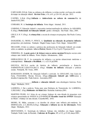CARVALHO, R.S.de. Entre as culturas a da infância e a rotina escolar: em busca do sentido
do tempo na educação infantil. Revista Teias, v.16, n.41, p.124-141, abr./jun. 2015.
CASTRO, L.R.de (Org.).Infância e Adolescência na cultura do consumo.Rio de
Janeiro:NAU,2001.
CORSARO, W. A. Sociologia da Infância. Porto Alegre: Artemed, 2011.
CORSINO, P. Educação Infantil: a necessária institucionalização da infância. In: KRAMER,
S. (Org.). Profissionais de Educação Infantil: gestão e formação. São Paulo: Ática, 2005.
CRUZ, S. H. V. (Org.). A criança fala: a escuta de crianças em pesquisas. São Paulo: Cortez,
2008.
DAHLBERG, G.; MOSS, P.; PENCE, A. Qualidade na educação da primeira infância:
perspectivas pós-modernas. Tradução: Magda França Lopes. Porto Alegre: Artmed,2003.
DELGADO, J.Entre os saberes e práticas das professoras de Educação Infantil: um estudo
sobre os cuidados na primeira infância.Poiésis,Tubarão.V.9,n.15,p.63-79,jan/jun.2015.
FERREIRA, M. A gente gosta é de brincar com os outros meninos!Relações sociais entre
crianças num Jardim de Infância. Porto: Edições Afrontamento, 2004.
GHIRALDELLI JR. P. As concepções de infância e as teorias educacionais modernas e
contemporâneas. Educação e Realidade, v.1, n.25,10 jul.2000.
GOUVEA, M.C.S.A escrita da história da infância: periodização e fontes.In:
SARMENTO,M.J.;GOUVEA,M.C.S. (Org.). Estudos da infância: educação e práticas
sociais. Petrópolis, RJ: Vozes, 2008.
KUHLMANN JUNIOR, M. Educação Infantil e currículo. In: GOULART, Ana Lúcia de
Faria; PALHARES, Marina Silveira. (Orgs.).Educação Infantil pós LDB:rumos e
desafios.Campinas,São Paulo:Autores Associados,2007.
______________________.Infância e educação infantil: uma abordagem histórica. Porto
Alegre: Mediação, 2010.
LARROSA, J. Dar a palavra. Notas para uma Dialógica da Transmissão. In: LARROSA,
J.;SKLIAR,C. (Org.).Habitantes de Babel.Belo Horizonte:Autêntica,2001.
MARTINS FILHO, A.J. Jeitos de ser criança: balanço de uma década de pesquisas com
crianças apresentadas na ANPED. In: [CD-ROM] 33º Reunião Anual da ANPED- Educação
no Brasil: o balanço de uma década. Caxambu/MG, 2010.
MOMO, M. Mídia, consumo e os desafios de educar uma infância pós-moderna. In:
DORNELLES, L.V.;BUJES,E.(Org.). Educação e infância na era da informação. Porto
Alegre: Mediação, 2012.
MONTANDON, C. Sociologia da Infância: balanço dos trabalhos em língua inglesa.
Tradução Neide Luzia de Rezende. Cadernos de Pesquisa, SP, n.112, p.33-60, março/2001.
 