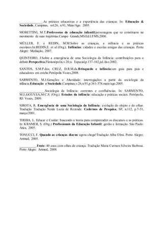 ______________.As práticas educativas e a experiência das crianças. In: Educação &
Sociedade, Campinas, vol.26, n.91, Maio/Ago. 2005.
MORETTINI, M.T.Professoras de educação infantil:personagens que se constituem no
movimento de suas trajetórias.Campo Grande,MS:Ed.UFMS,2000.
MÜLLER, F. e REDIN, M.M.Sobre as crianças, a infância e as práticas
escolares.In:REDIN,E. et al (Org.). Infâncias: cidades e escolas amigas das crianças. Porto
Alegre: Mediação, 2007.
QUINTEIRO, J.Sobre a emergência de uma Sociologia da Infância: contribuições para o
debate.Perspectiva,Florianópolis,v.20,n. Especial,p.137-162,jul./dez.2002.
SANTOS, S.M.P.dos; CRUZ, D.R.M.da.Brinquedo e infância:um guia para pais e
educadores em creche.Petrópolis:Vozes,2008.
SARMENTO, M.J.Gerações e Alteridade: interrogações a partir da sociologia da
infância.Educação e Sociedade,Campinas,v.26,n.91,p.361-378,maio/ago.2005.
_______________.Sociologia da Infância: correntes e confluências. In: SARMENTO,
M.J.;GOUVEA,M.C.S. (Org.). Estudos da infância: educação e práticas sociais. Petrópolis,
RJ: Vozes, 2009.
SIROTA, R. Emergência de uma Sociologia da Infância: evolução do objeto e do olhar.
Tradução Tradução Neide Luzia de Rezende. Cadernos de Pesquisa, SP, n.112, p.7-31,
março/2001.
TIRIBA, L. Educar e Cuidar: buscando a teoria para compreender os discursos e as práticas.
In: KRAMER, S. (Org.) Profissionais da Educação Infantil: gestão e formação. São Paulo:
Ática, 2005.
TONUCCI, F. Quando as crianças dizem: agora chega!Tradução Alba Olmi. Porto Alegre:
Artmed, 2005.
__________.Frato: 40 anos com olhos de criança. Tradução Maria Carmen Silveira Barbosa.
Porto Alegre: Artmed, 2008.
 