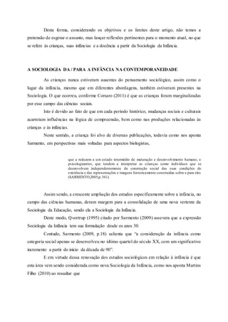 Desta forma, considerando os objetivos e os limites deste artigo, não temos a
pretensão de esgotar o assunto, mas lançar reflexões pertinentes para o momento atual, no que
se refere às crianças, suas infâncias e a docência a partir da Sociologia da Infância.
A SOCIOLOGIA DA / PARA A INFÂNCIA NA CONTEMPORANEIDADE
As crianças nunca estiveram ausentes do pensamento sociológico, assim como o
lugar da infância, mesmo que em diferentes abordagens, também estiveram presentes na
Sociologia. O que ocorreu, conforme Corsaro (2011) é que as crianças foram marginalizadas
por esse campo das ciências sociais.
Isto é devido ao fato de que em cada período histórico, mudanças sociais e culturais
acarretam influências na lógica de compreensão, bem como nas produções relacionadas às
crianças e às infâncias.
Neste sentido, a criança foi alvo de diversas publicações, todavia como nos aponta
Sarmento, em perspectivas mais voltadas para aspectos biologistas,
que a reduzem a um estado intermédio de maturação e desenvolvimento humano, e
psicologizantes, que tendem a interpretar as crianças como indivíduos que se
desenvolvem independentemente da construção social das suas condições de
existência e das representações e imagens historicamente construídas sobre e para eles
(SARMENTO,2005,p.361).
Assim sendo, a crescente ampliação dos estudos especificamente sobre a infância, no
campo das ciências humanas, deram margem para a consolidação de uma nova vertente da
Sociologia da Educação, sendo ela a Sociologia da Infância.
Deste modo, Qvortrup (1995) citado por Sarmento (2009) assevera que a expressão
Sociologia da Infância tem sua formulação desde os anos 30.
Contudo, Sarmento (2009, p.18) salienta que “a consideração da infância como
categoria social apenas se desenvolveu no último quartel do século XX, com um significativo
incremento a partir do início da década de 90”.
E em virtude dessa renovação dos estudos sociológicos em relação à infância é que
esta área vem sendo considerada como nova Sociologia da Infância, como nos aponta Martins
Filho (2010) ao ressaltar que
 