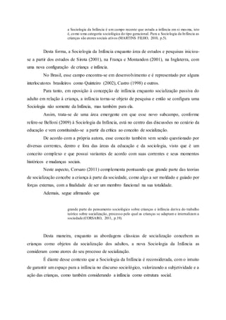a Sociologia da Infância é um campo recente que estuda a infância em si mesma, isto
é, como uma categoria sociológica do tipo geracional. Para a Sociologia da Infância as
crianças são atores sociais ativos (MARTINS FILHO, 2010, p.5).
Desta forma, a Sociologia da Infância enquanto área de estudos e pesquisas iniciou-
se a partir dos estudos de Sirota (2001), na França e Montandon (2001), na Inglaterra, com
uma nova configuração de criança e infância.
No Brasil, esse campo encontra-se em desenvolvimento e é representado por alguns
interlocutores brasileiros como Quinteiro (2002), Castro (1998) e outros.
Para tanto, em oposição à concepção de infância enquanto socialização passiva do
adulto em relação à criança, a infância torna-se objeto de pesquisa e então se configura uma
Sociologia não somente da Infância, mas também para ela.
Assim, trata-se de uma área emergente em que esse novo subcampo, conforme
refere-se Belloni (2009) à Sociologia da Infância, está no centro das discussões no cenário da
educação e vem constituindo-se a partir da crítica ao conceito de socialização.
De acordo com a própria autora, esse conceito também vem sendo questionado por
diversas correntes, dentro e fora das áreas da educação e da sociologia, visto que é um
conceito complexo e que possui variantes de acordo com suas correntes e seus momentos
históricos e mudanças sociais.
Neste aspecto, Corsaro (2011) complementa pontuando que grande parte das teorias
de socialização concebe a criança à parte da sociedade, como algo a ser moldado e guiado por
forças externas, com a finalidade de ser um membro funcional na sua totalidade.
Ademais, segue afirmando que
grande parte do pensamento sociológico sobre crianças e infância deriva do trabalho
teórico sobre socialização, processo pelo qual as crianças se adaptam e internalizam a
sociedade (CORSARO, 2011, p.19).
Desta maneira, enquanto as abordagens clássicas de socialização concebem as
crianças como objetos da socialização dos adultos, a nova Sociologia da Infância as
consideram como atores do seu processo de socialização.
É diante desse contexto que a Sociologia da Infância é reconsiderada, com o intuito
de garantir um espaço para a infância no discurso sociológico, valorizando a subjetividade e a
ação das crianças, como também considerando a infância como estrutura social.
 