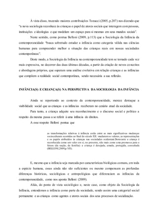 À vista disso, trazendo maiores contribuições Tonucci (2005, p.207) nos dizendo que
“a nova sociologia reconhece às crianças o papel de atores sociais que interagem com pessoas,
instituições e ideologias e que modelam um espaço para si mesmas em seus mundos sociais”.
Neste sentido, como pontua Belloni (2009, p.113) que a Sociologia da Infância da
contemporaneidade “busca sobretudo estudar a infância como categoria válida nas ciências
humanas para compreender melhor a situação das crianças reais em nossas sociedades
contemporâneas”.
Deste modo, a Sociologia da Infância na contemporaneidade tem se tornado cada vez
mais expressiva, no decorrer das duas últimas décadas, a partir da criação de novos conceitos
e abordagens próprios, que superam uma análise evolutiva em relação crianças e as infâncias
que compõem a realidade social contemporânea, sendo necessária a sua reflexão.
INFÂNCIA(S) E CRIANÇA(S) NA PERSPECTIVA DA SOCIOLOGIA DA INFÂNCIA
Ainda se reportando ao contexto da contemporaneidade, merece destaque a
visibilidade social que as crianças e as infâncias receberam no cenário atual da sociedade.
Para tanto, a criança adquire seu reconhecimento e o discurso social e político a
respeito da mesma passa a se referir à uma infância de direitos.
A esse respeito Belloni pontua que
as transformações relativas à infância estão entre as mais significativas mudanças
socioculturais ocorridas ao final do século XX: mudaramos valores, as representações
e os papéis atribuídos às crianças nas sociedades ocidentais.Doravante a criança é
reconhecida como um valor em si, no presente, não mais como uma promessa para o
futuro (da nação, da família): a criança é desejada, amada, protegida, consultada
(BELLONI,2009,p.VII).
E, mesmo que a infância seja marcada por características biológicas comuns, em toda
a espécie humana, essas ainda não são suficientes ou mesmo compensam as profundas
diferenças históricas, sociológicas e antropológicas que diferenciam as infâncias da
contemporaneidade, como nos aponta Belloni (2009).
Aliás, do ponto de vista sociológico e, neste caso, como objeto da Sociologia da
Infância, entendemos a infância como parte da sociedade, sendo assim uma categorial social
permanente e as crianças como agentes e atores sociais dos seus processos de socialização.
 
