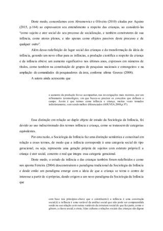 Deste modo, concordamos com Abramowicz e Oliveira (2010) citadas por Aquino
(2015, p.164) ao expressarem seu entendimento a respeito das crianças, ao considerá-las
“como sujeito e ator social do seu processo de socialização, e também construtores de sua
infância, como atores plenos, e não apenas como objetos passivos deste processo e de
qualquer outro”.
Além dessa redefinição do lugar social das crianças e da transformação da ideia de
infância, gerando um novo olhar para as infâncias, a produção científica a respeito da criança
e da infância obteve um aumento significativo nos últimos anos, expressos em números de
títulos, como também na constituição de grupos de pesquisas nacionais e estrangeiros e na
ampliação de comunidades de pesquisadores da área, conforme afirma Gouvea (2008).
A autora ainda acrescenta que
o aumento da produção fez-se acompanhar, nas investigações mais recentes, por um
refinamento terminológico, em que busca-se precisar os conceitos que definem o
campo. Assim é que termos como infância e criança, muitas vezes tomados
indistintamente, vem sendo melhor diferenciados (GOUVEA,2008,p.97).
Essa distinção em relação ao duplo objeto de estudo da Sociologia da Infância, foi
devido ao uso indiscriminado dos termos infância e criança, como se tratassem de categorias
equivalentes.
Por esta razão, a Sociologia da Infância faz uma distinção semântica e conceitual em
relação a esses termos, de modo que a infância corresponde à uma categoria social do tipo
geracional, ou seja, representa uma geração própria de sujeitos com estatuto próprio.E a
criança é ator social, concreto e real que integra essa categoria geracional.
Deste modo, o estudo da infância e das crianças também foram redefinidos e como
nos aponta Ferreira (2004) desconstruíram o paradigma tradicional da Sociologia da Infância
e desde então um paradigma emerge com a ideia de que a criança se torna o centro de
interesse a partir de si próprias, dando origem a um novo paradigma da Sociologia da Infância
que
com base nos princípios-chave que o constituem:i) a infância é uma construção
social;ii) a infância é uma variável da análise social que não pode ser compreendida
senão na sua relação com outras variáveis da estrutura social de que faz parte, como o
gênero, a classe social, a etnia; iii)as culturas e relações sociais das crianças são dignas
 