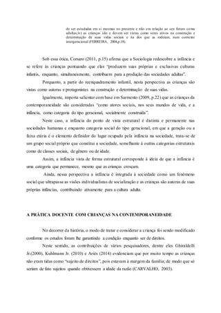 de ser estudadas em si mesmas no presente e não em relação ao seu futuro como
adultas;iv) as crianças são e devem ser vistas como seres ativos na construção e
determinação de suas vidas sociais e na dos que as rodeiam, num contexto
intergeracional (FERREIRA, 2004,p.18).
Sob essa ótica, Corsaro (2011, p.15) afirma que a Sociologia redescobre a infância e
se refere às crianças pontuando que elas “produzem suas próprias e exclusivas culturas
infantis, enquanto, simultaneamente, contribuem para a produção das sociedades adultas”.
Porquanto, a partir do reenquadramento infantil, nesta perspectiva as crianças são
vistas como autoras e protagonistas na construção e determinação de suas vidas.
Igualmente, importa salientar com base em Sarmento (2009, p.22) que as crianças da
contemporaneidade são consideradas “como atores sociais, nos seus mundos de vida, e a
infância, como categoria do tipo geracional, socialmente construída”.
Neste caso, a infância do ponto de vista estrutural é distinta e permanente nas
sociedades humanas e enquanto categoria social do tipo geracional, em que a geração ou a
faixa etária é o elemento definidor do lugar ocupado pela infância na sociedade, trata-se de
um grupo social próprio que constitui a sociedade, semelhante à outras categorias estruturais
como de classes sociais, de gênero ou de idade.
Assim, a infância vista de forma estrutural corresponde à ideia de que a infância é
uma categoria que permanece, mesmo que as crianças cresçam.
Ainda, nessa perspectiva a infância é integrada à sociedade como um fenômeno
social que ultrapassa as visões individualistas de socialização e as crianças são autoras de suas
próprias infâncias, contribuindo ativamente para a cultura adulta.
A PRÁTICA DOCENTE COM CRIANÇAS NA CONTEMPORANEIDADE
No decorrer da história, o modo de tratar e considerar a criança foi sendo modificado
conforme os estudos foram lhe garantindo a condição enquanto ser de direitos.
Neste sentido, as contribuições de vários pesquisadores, dentre eles Ghiraldelli
Jr.(2000), Kuhlmann Jr. (2010) e Ariès (2014) evidenciam que por muito tempo as crianças
não eram tidas como “sujeito de direitos”, pois estavam à margem da família; de modo que só
seriam de fato sujeitos quando obtivessem a idade da razão (CARVALHO, 2003).
 