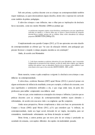 Sob este prisma, a prática docente com as crianças na contemporaneidade também
requer mudanças, as quais desencadeiam alguns desafios, dentre eles o repensar do currículo
como também da prática pedagógica.
E além das crianças e suas infâncias, mas o olhar para as implicações da docência
faz-se necessário, como nos mostra Morettini (2000) ao pontuar que
os professores enquanto sujeitos sócio-históricos constituem-se em suas experiências
exercidas no mundo e, é através delas que se fazem e fazem história da categoria
docente.Nesse sentido, poucas são as análises feitas sobre educadores de crianças
pequenas (MORETTINI,2000,p.25).
Complementando essa questão Campos (2012, p.15) nos apresenta um outro desafio
da contemporaneidade ao afirmar que “no caso da educação infantil, uma pedagogia que
procure favorecer o respeito à criança pequena encontra-se em construção”.
Ainda, de acordo com Montandon
[...] não basta examinar as práticas educativas de seus educadores, mas é necessário
compreender as perspectivas das crianças, ou dito de modo mais simples, que importa
analisar não apenas o que os educadores fazem com as crianças, como também o que
estas fazem com o que se faz com elas (MONTANDON, 2005, p.485).
Desta maneira, vemos o quão complexa e exigente é a docência com crianças e suas
infâncias na contemporaneidade.
E além disso, conforme Bauman (2007) apud Momo (2012) é possível pensar em
alguns sentimentos de infância da atualidade, como por exemplo, a infância do consumo, com
seus significados e sentimentos atribuídos a ela, o que exige ainda mais, da parte dos
professores para melhor compreender essa infância atual.
Uma vez que, como mudaram as concepções de crianças e infâncias, é preciso que as
práticas docentes com as crianças da contemporaneidade também sejam alteradas e
reformuladas, de acordo com essa nova visão e as exigências que lhe competem.
Ainda nessa perspectiva, Momo complementa a ideia com base no pensamento de
Campos e Souza (2002) apud Momo (2012, p.31) que entendem que “a infância, na
contemporaneidade, muda seu lugar social, deixando de ser inapta, incompleta, para ser
consumidora, transformando sobremaneira sua forma de inserção no mundo”.
Desta forma, a autora pontua que um novo jeito de ser criança é produzido na
sociedade do consumo, com sujeitos diferentes dos sujeitos da modernidade passada.
 