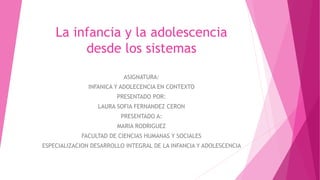 La infancia y la adolescencia
desde los sistemas
ASIGNATURA:
INFANICA Y ADOLECENCIA EN CONTEXTO
PRESENTADO POR:
LAURA SOFIA FERNANDEZ CERON
PRESENTADO A:
MARIA RODRIGUEZ
FACULTAD DE CIENCIAS HUMANAS Y SOCIALES
ESPECIALIZACION DESARROLLO INTEGRAL DE LA INFANCIA Y ADOLESCENCIA
 