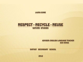 LAURA SOME
RESPECT - RECYCLE - REUSE
NATURE STUDIES
ADVISER: ENGLISH LANGUAGE TEACHER
EVA VOVKA
SHPOGY SECONDARY SCHOOL
2012
 