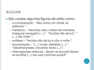 ANÁLISE
 São usadas algumas figuras de estilo como :
 a comparação - “São como um cristal, as
palavras.” ;
 metáfora – “Secretas vêm, cheias de memória.
Inseguras navegam (…).”, “Tecidas são de luz”, “
(…) são noite.”;
 antítese – “Tecidas são de luz e são a noite.”;
 enumeração – “(…) cruéis, desfeitas (…).”,
“Desamparadas, inocente, leves (…)”;
 Interrogações retóricas – Quem as escuta? Quem
as recolhe (…) nas suas conchas puras?”
 