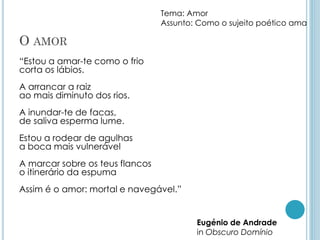 O AMOR
“Estou a amar-te como o frio
corta os lábios.
A arrancar a raiz
ao mais diminuto dos rios.
A inundar-te de facas,
de saliva esperma lume.
Estou a rodear de agulhas
a boca mais vulnerável
A marcar sobre os teus flancos
o itinerário da espuma
Assim é o amor: mortal e navegável.”
Eugénio de Andrade
in Obscuro Domínio
Tema: Amor
Assunto: Como o sujeito poético ama
 